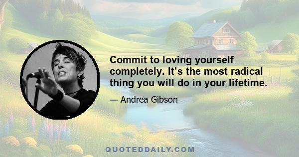 Commit to loving yourself completely. It’s the most radical thing you will do in your lifetime.