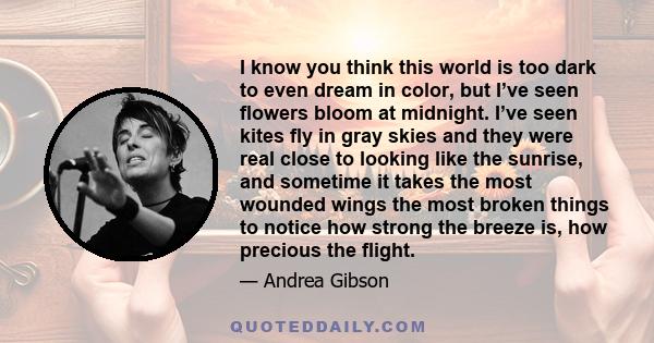 I know you think this world is too dark to even dream in color, but I’ve seen flowers bloom at midnight. I’ve seen kites fly in gray skies and they were real close to looking like the sunrise, and sometime it takes the