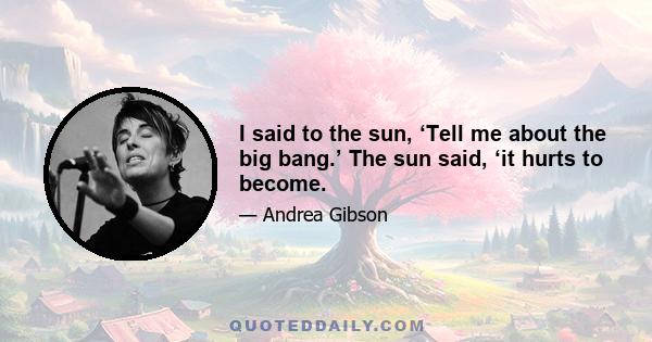 I said to the sun, ‘Tell me about the big bang.’ The sun said, ‘it hurts to become.