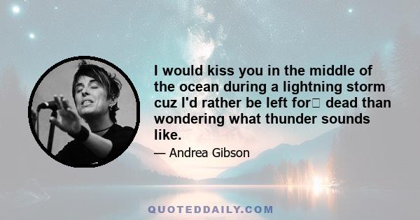 I would kiss you in the middle of the ocean during a lightning storm cuz I'd rather be left for﻿ dead than wondering what thunder sounds like.