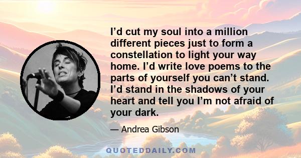 I’d cut my soul into a million different pieces just to form a constellation to light your way home. I’d write love poems to the parts of yourself you can’t stand. I’d stand in the shadows of your heart and tell you I’m 