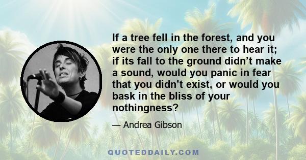 If a tree fell in the forest, and you were the only one there to hear it; if its fall to the ground didn’t make a sound, would you panic in fear that you didn’t exist, or would you bask in the bliss of your nothingness?