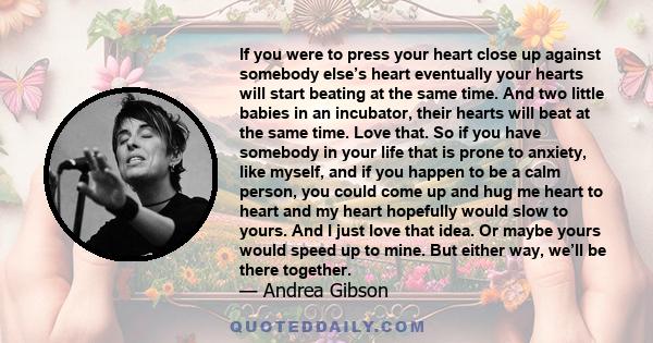 If you were to press your heart close up against somebody else’s heart eventually your hearts will start beating at the same time. And two little babies in an incubator, their hearts will beat at the same time. Love