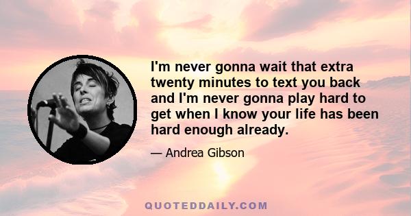 I’m never gonna wait that extra twenty minutes to text you back, and I’m never gonna play hard to get when I know your life has been hard enough already. When we all know everyone’s life has been hard enough already