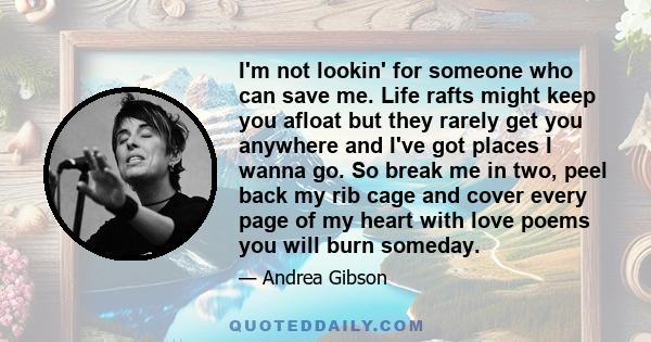 I'm not lookin' for someone who can save me. Life rafts might keep you afloat but they rarely get you anywhere and I've got places I wanna go. So break me in two, peel back my rib cage and cover every page of my heart