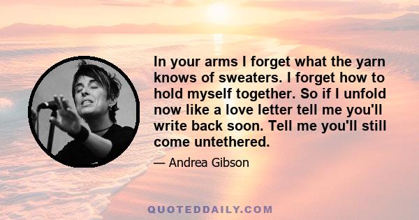 In your arms I forget what the yarn knows of sweaters. I forget how to hold myself together. So if I unfold now like a love letter tell me you'll write back soon. Tell me you'll still come untethered.