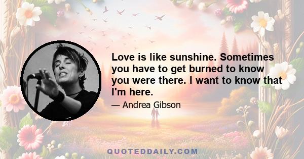 Love is like sunshine. Sometimes you have to get burned to know you were there. I want to know that I'm here.