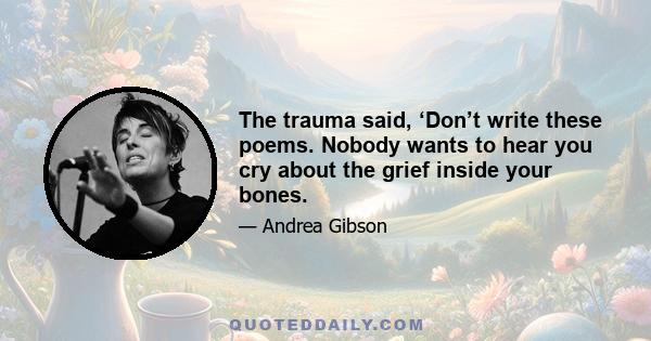 The trauma said, ‘Don’t write these poems. Nobody wants to hear you cry about the grief inside your bones.