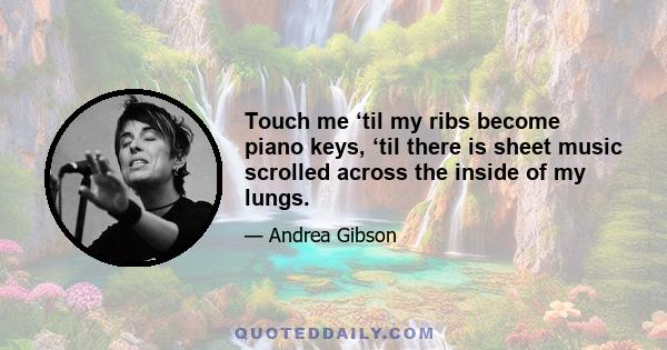 Touch me ‘til my ribs become piano keys, ‘til there is sheet music scrolled across the inside of my lungs.