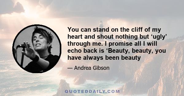 You can stand on the cliff of my heart and shout nothing but ‘ugly’ through me. I promise all I will echo back is ‘Beauty, beauty, you have always been beauty