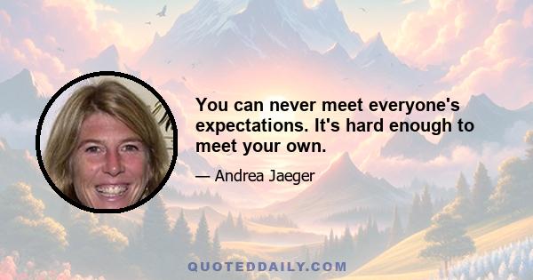 You can never meet everyone's expectations. It's hard enough to meet your own.