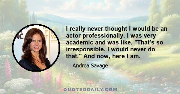 I really never thought I would be an actor professionally. I was very academic and was like, That's so irresponsible. I would never do that. And now, here I am.