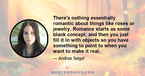 There's nothing essentially romantic about things like roses or jewelry. Romance starts as some blank concept, and then you just fill it in with objects so you have something to point to when you want to make it real.