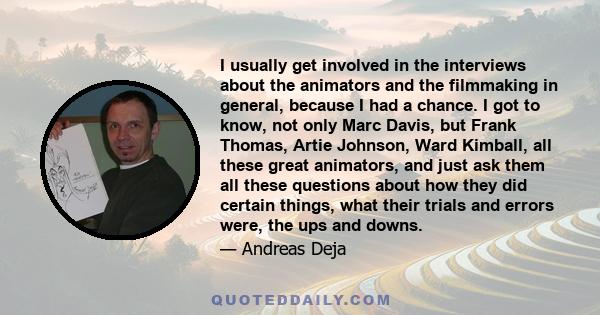 I usually get involved in the interviews about the animators and the filmmaking in general, because I had a chance. I got to know, not only Marc Davis, but Frank Thomas, Artie Johnson, Ward Kimball, all these great