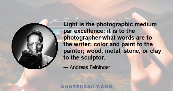 Light is the photographic medium par excellence; it is to the photographer what words are to the writer; color and paint to the painter; wood, metal, stone, or clay to the sculptor.