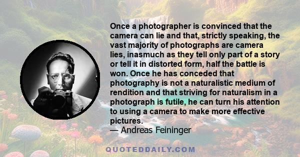 Once a photographer is convinced that the camera can lie and that, strictly speaking, the vast majority of photographs are camera lies, inasmuch as they tell only part of a story or tell it in distorted form, half the