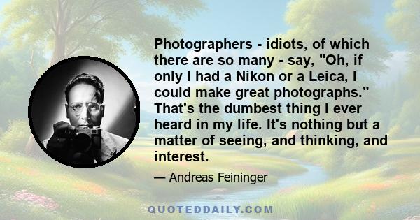 Photographers - idiots, of which there are so many - say, Oh, if only I had a Nikon or a Leica, I could make great photographs. That's the dumbest thing I ever heard in my life. It's nothing but a matter of seeing, and