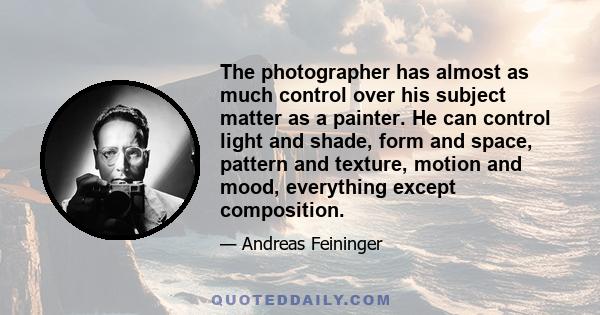 The photographer has almost as much control over his subject matter as a painter. He can control light and shade, form and space, pattern and texture, motion and mood, everything except composition.