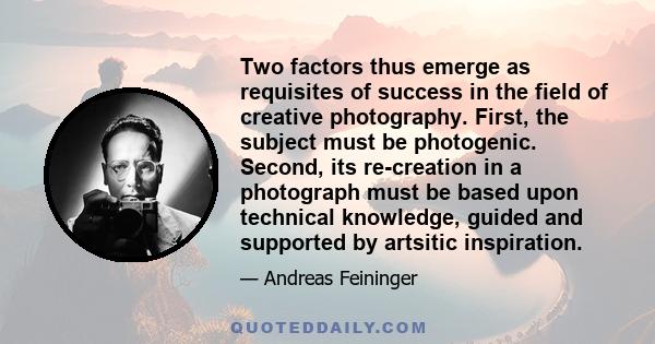 Two factors thus emerge as requisites of success in the field of creative photography. First, the subject must be photogenic. Second, its re-creation in a photograph must be based upon technical knowledge, guided and