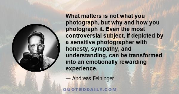 What matters is not what you photograph, but why and how you photograph it. Even the most controversial subject, if depicted by a sensitive photographer with honesty, sympathy, and understanding, can be transformed into 