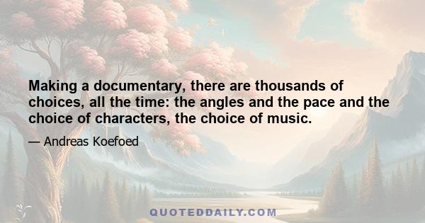 Making a documentary, there are thousands of choices, all the time: the angles and the pace and the choice of characters, the choice of music.