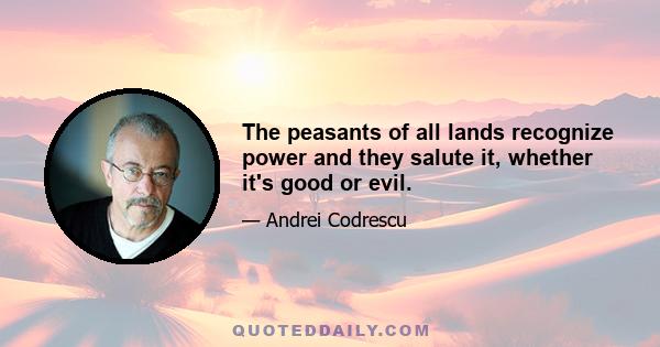 The peasants of all lands recognize power and they salute it, whether it's good or evil.