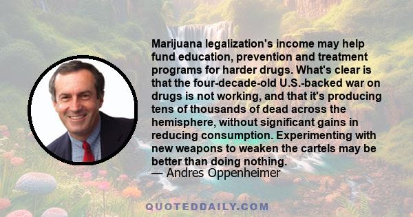 Marijuana legalization's income may help fund education, prevention and treatment programs for harder drugs. What's clear is that the four-decade-old U.S.-backed war on drugs is not working, and that it's producing tens 