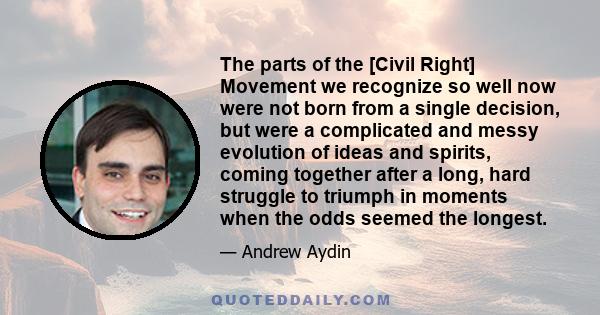 The parts of the [Civil Right] Movement we recognize so well now were not born from a single decision, but were a complicated and messy evolution of ideas and spirits, coming together after a long, hard struggle to