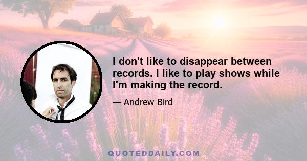 I don't like to disappear between records. I like to play shows while I'm making the record.