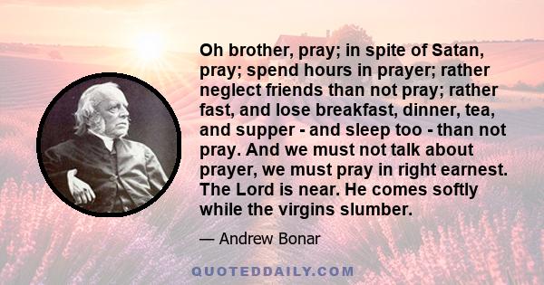 Oh brother, pray; in spite of Satan, pray; spend hours in prayer; rather neglect friends than not pray; rather fast, and lose breakfast, dinner, tea, and supper - and sleep too - than not pray. And we must not talk