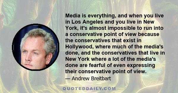 Media is everything, and when you live in Los Angeles and you live in New York, it's almost impossible to run into a conservative point of view because the conservatives that exist in Hollywood, where much of the