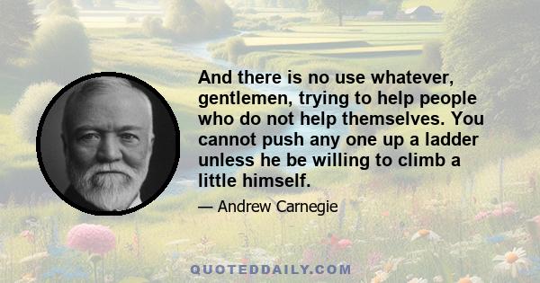 And there is no use whatever, gentlemen, trying to help people who do not help themselves. You cannot push any one up a ladder unless he be willing to climb a little himself.