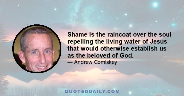 Shame is the raincoat over the soul repelling the living water of Jesus that would otherwise establish us as the beloved of God.