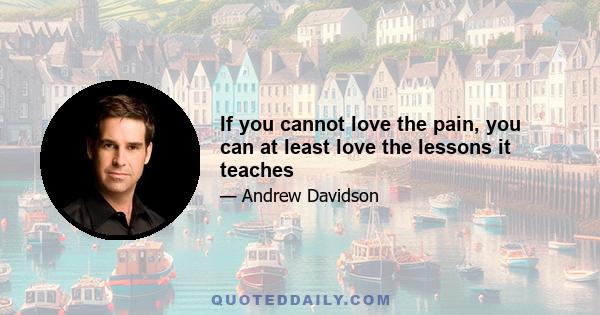 If you cannot love the pain, you can at least love the lessons it teaches