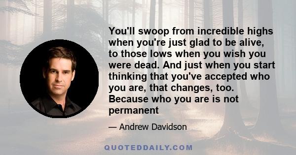 You'll swoop from incredible highs when you're just glad to be alive, to those lows when you wish you were dead. And just when you start thinking that you've accepted who you are, that changes, too. Because who you are