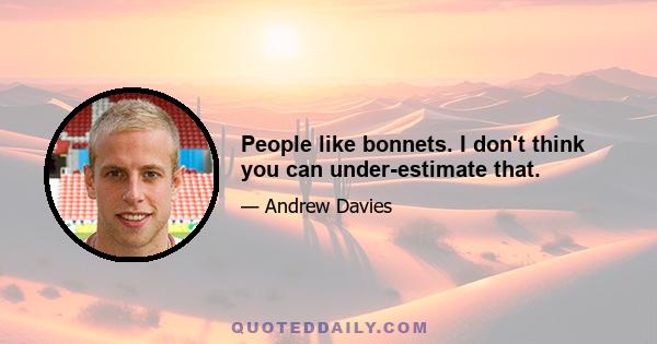 People like bonnets. I don't think you can under-estimate that.