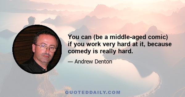 You can (be a middle-aged comic) if you work very hard at it, because comedy is really hard.