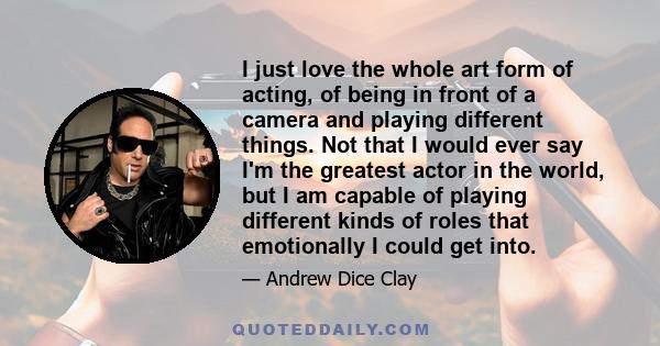 I just love the whole art form of acting, of being in front of a camera and playing different things. Not that I would ever say I'm the greatest actor in the world, but I am capable of playing different kinds of roles