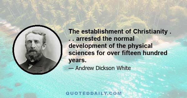 The establishment of Christianity . . . arrested the normal development of the physical sciences for over fifteen hundred years.