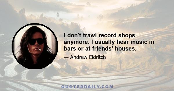 I don't trawl record shops anymore. I usually hear music in bars or at friends' houses.