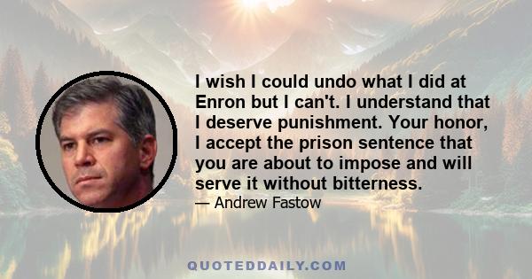 I wish I could undo what I did at Enron but I can't. I understand that I deserve punishment. Your honor, I accept the prison sentence that you are about to impose and will serve it without bitterness.