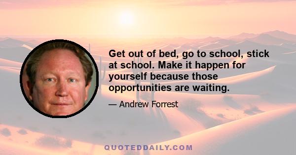 Get out of bed, go to school, stick at school. Make it happen for yourself because those opportunities are waiting.