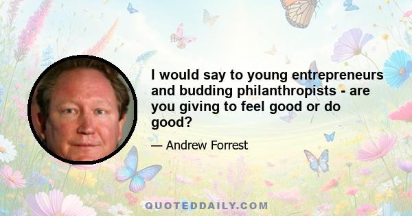 I would say to young entrepreneurs and budding philanthropists - are you giving to feel good or do good?