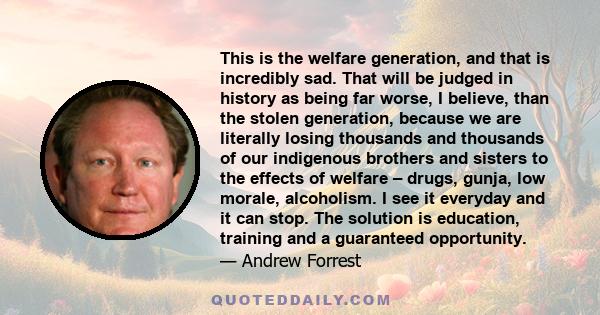 This is the welfare generation, and that is incredibly sad. That will be judged in history as being far worse, I believe, than the stolen generation, because we are literally losing thousands and thousands of our