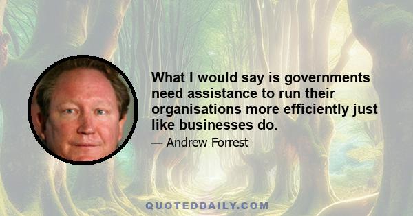 What I would say is governments need assistance to run their organisations more efficiently just like businesses do.