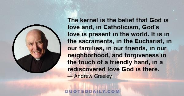 The kernel is the belief that God is love and, in Catholicism, God's love is present in the world. It is in the sacraments, in the Eucharist, in our families, in our friends, in our neighborhood, and forgiveness in the