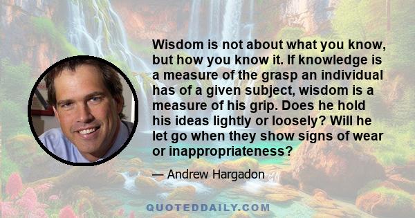 Wisdom is not about what you know, but how you know it. If knowledge is a measure of the grasp an individual has of a given subject, wisdom is a measure of his grip. Does he hold his ideas lightly or loosely? Will he