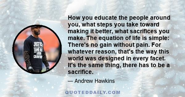 How you educate the people around you, what steps you take toward making it better, what sacrifices you make. The equation of life is simple: There's no gain without pain. For whatever reason, that's the way this world