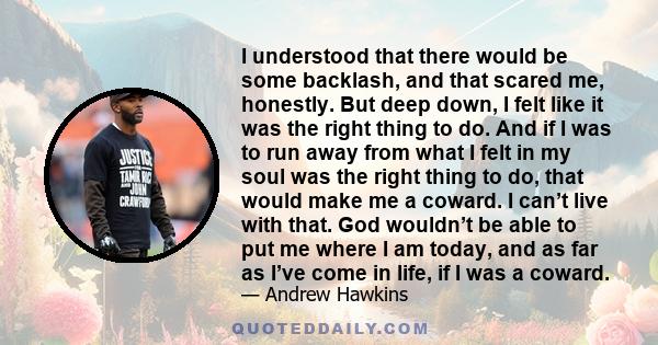 I understood that there would be some backlash, and that scared me, honestly. But deep down, I felt like it was the right thing to do. And if I was to run away from what I felt in my soul was the right thing to do, that 