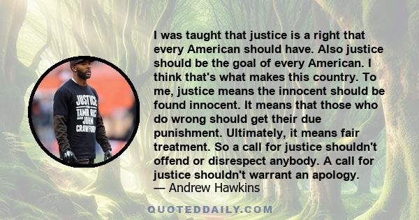 I was taught that justice is a right that every American should have. Also justice should be the goal of every American. I think that's what makes this country. To me, justice means the innocent should be found